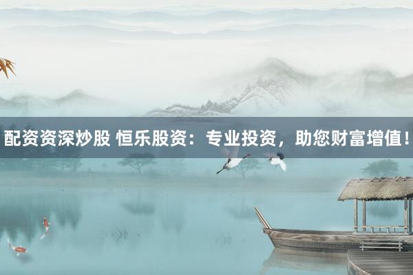 配资资深炒股 恒乐股资：专业投资，助您财富增值！