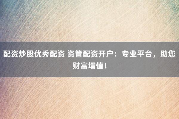 配资炒股优秀配资 资管配资开户：专业平台，助您财富增值！
