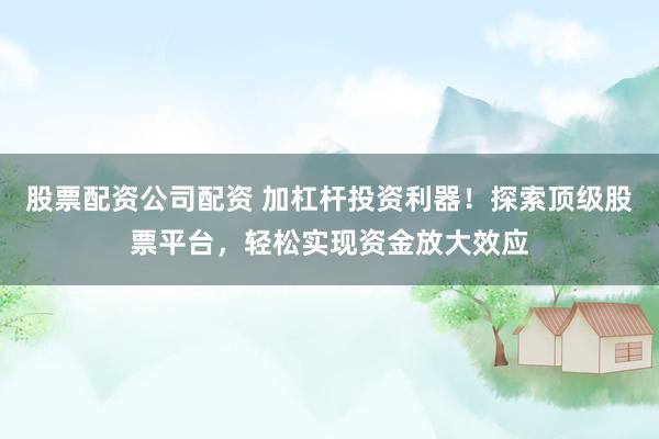 股票配资公司配资 加杠杆投资利器！探索顶级股票平台，轻松实现资金放大效应