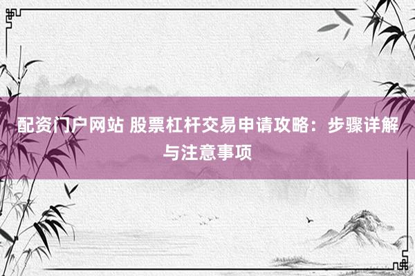 配资门户网站 股票杠杆交易申请攻略：步骤详解与注意事项