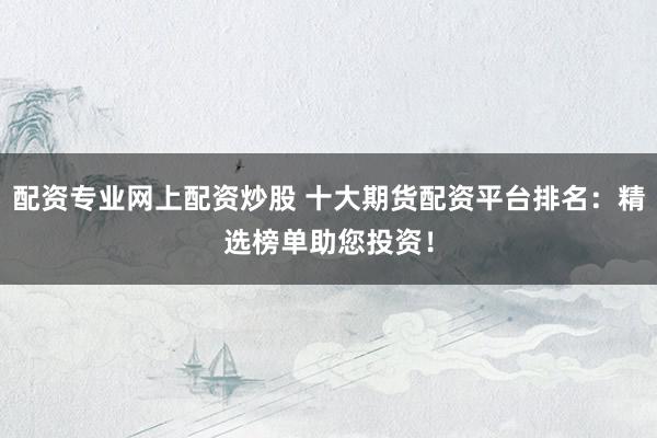配资专业网上配资炒股 十大期货配资平台排名：精选榜单助您投资！
