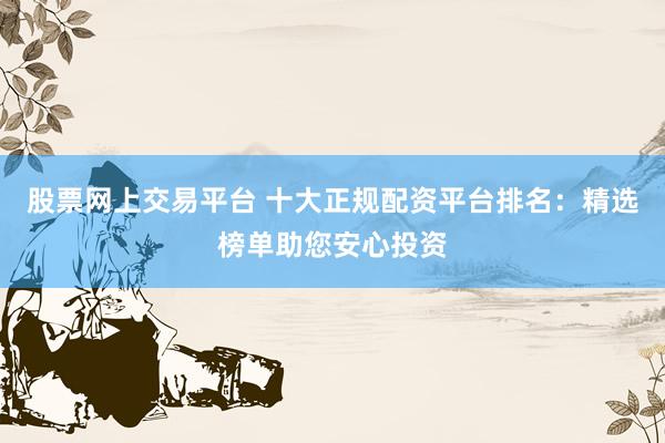 股票网上交易平台 十大正规配资平台排名：精选榜单助您安心投资