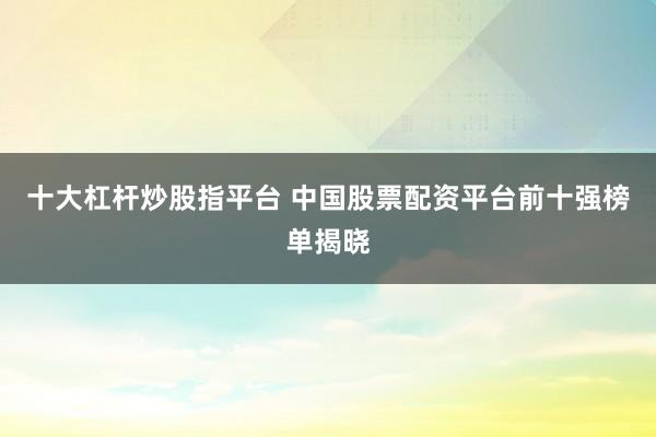 十大杠杆炒股指平台 中国股票配资平台前十强榜单揭晓