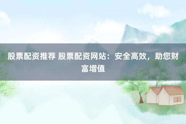 股票配资推荐 股票配资网站：安全高效，助您财富增值