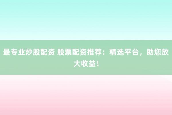 最专业炒股配资 股票配资推荐：精选平台，助您放大收益！