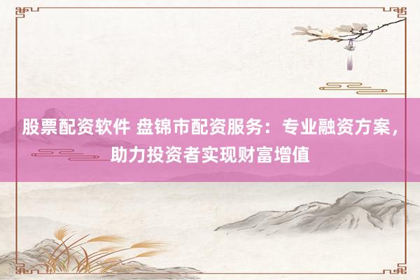 股票配资软件 盘锦市配资服务：专业融资方案，助力投资者实现财富增值