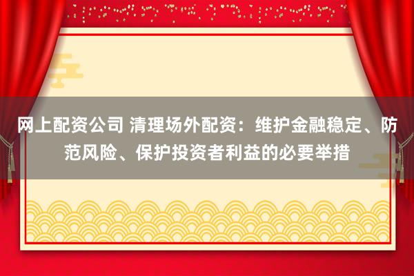网上配资公司 清理场外配资：维护金融稳定、防范风险、保护投资者利益的必要举措