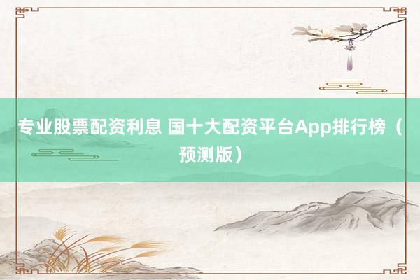 专业股票配资利息 国十大配资平台App排行榜（预测版）