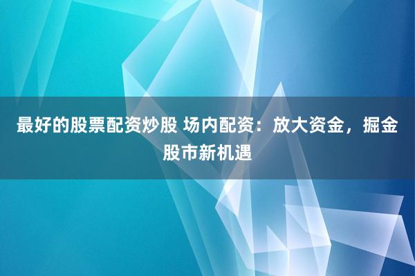 最好的股票配资炒股 场内配资：放大资金，掘金股市新机遇