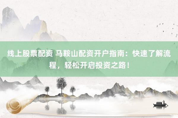 线上股票配资 马鞍山配资开户指南：快速了解流程，轻松开启投资之路！