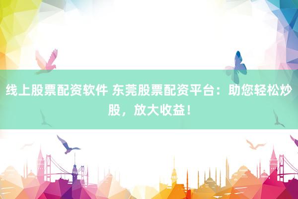 线上股票配资软件 东莞股票配资平台：助您轻松炒股，放大收益！