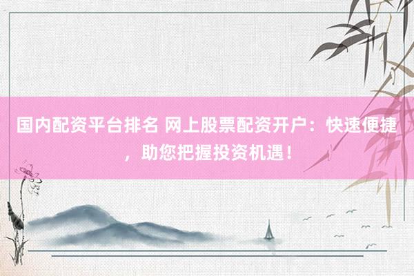 国内配资平台排名 网上股票配资开户：快速便捷，助您把握投资机遇！