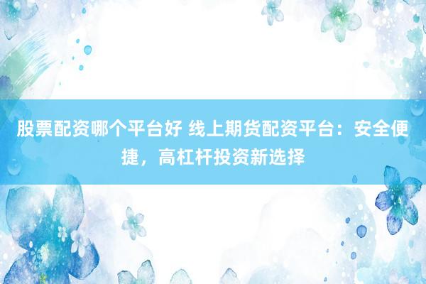 股票配资哪个平台好 线上期货配资平台：安全便捷，高杠杆投资新选择