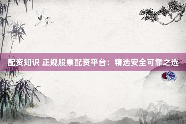 配资知识 正规股票配资平台：精选安全可靠之选