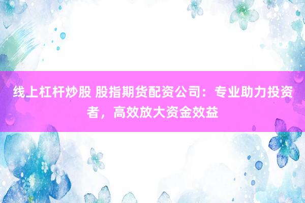 线上杠杆炒股 股指期货配资公司：专业助力投资者，高效放大资金效益