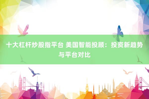 十大杠杆炒股指平台 美国智能投顾：投资新趋势与平台对比