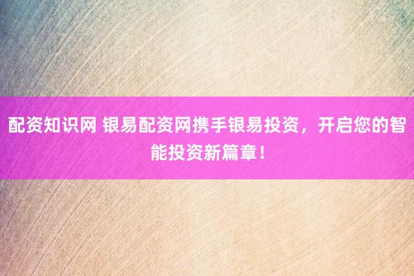 配资知识网 银易配资网携手银易投资，开启您的智能投资新篇章！
