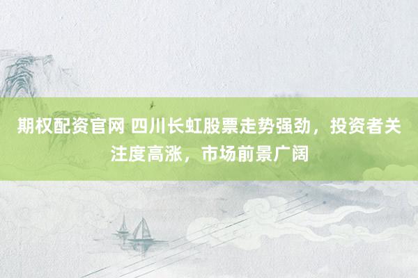 期权配资官网 四川长虹股票走势强劲，投资者关注度高涨，市场前景广阔