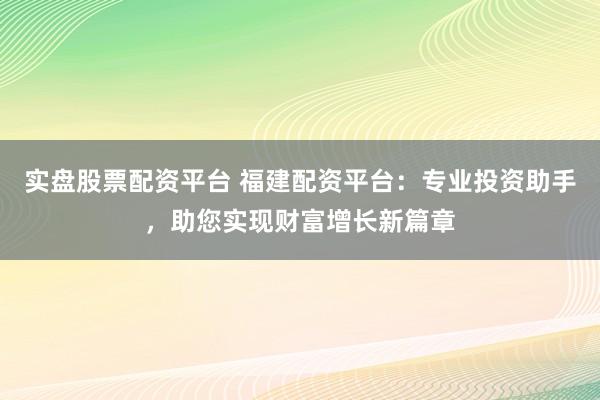 实盘股票配资平台 福建配资平台：专业投资助手，助您实现财富增长新篇章