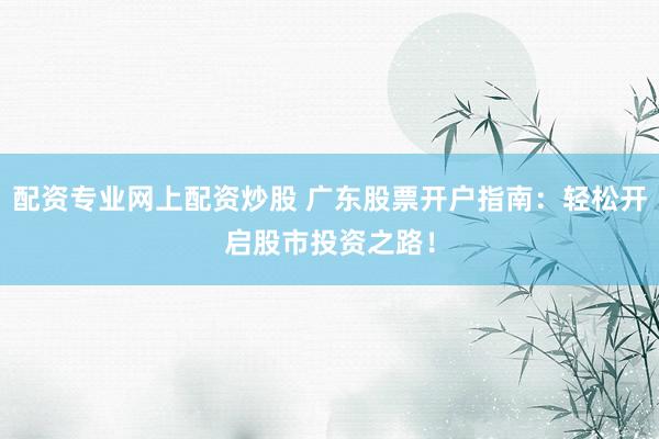 配资专业网上配资炒股 广东股票开户指南：轻松开启股市投资之路！