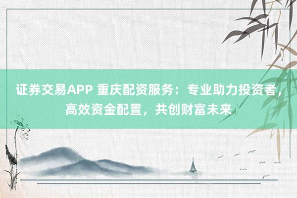 证券交易APP 重庆配资服务：专业助力投资者，高效资金配置，共创财富未来