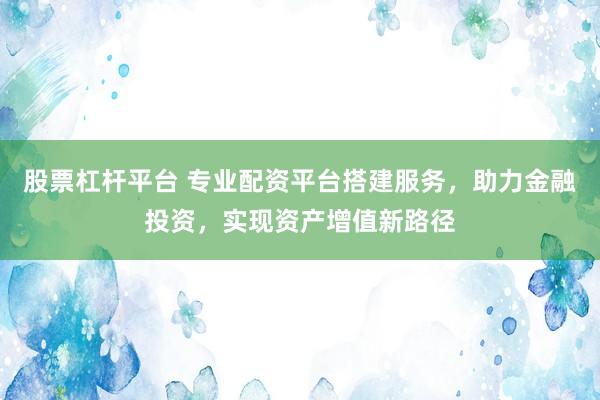股票杠杆平台 专业配资平台搭建服务，助力金融投资，实现资产增值新路径