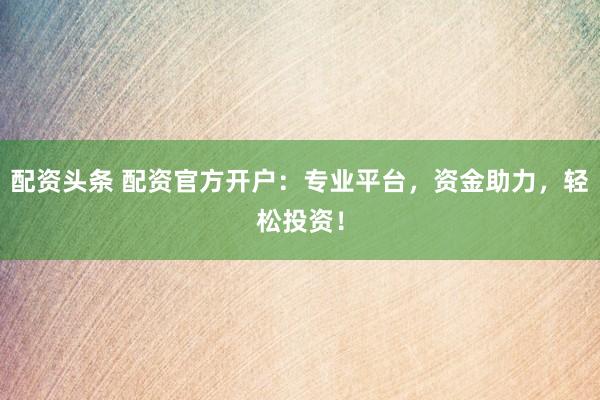 配资头条 配资官方开户：专业平台，资金助力，轻松投资！