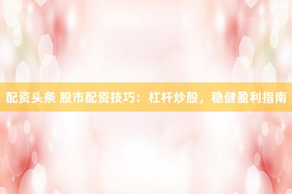 配资头条 股市配资技巧：杠杆炒股，稳健盈利指南