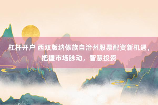 杠杆开户 西双版纳傣族自治州股票配资新机遇，把握市场脉动，智慧投资