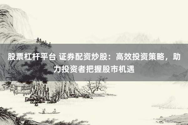 股票杠杆平台 证券配资炒股：高效投资策略，助力投资者把握股市机遇