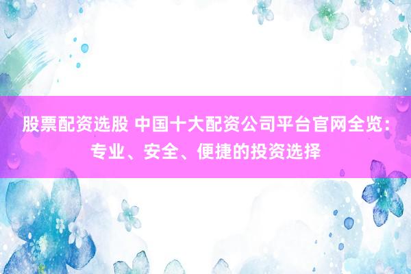 股票配资选股 中国十大配资公司平台官网全览：专业、安全、便捷的投资选择