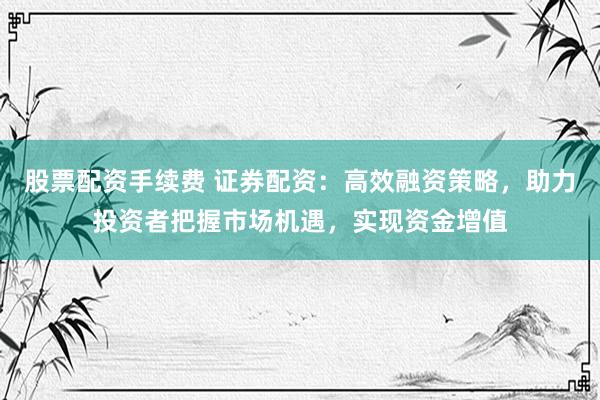 股票配资手续费 证券配资：高效融资策略，助力投资者把握市场机遇，实现资金增值