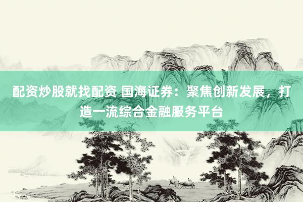 配资炒股就找配资 国海证券：聚焦创新发展，打造一流综合金融服务平台