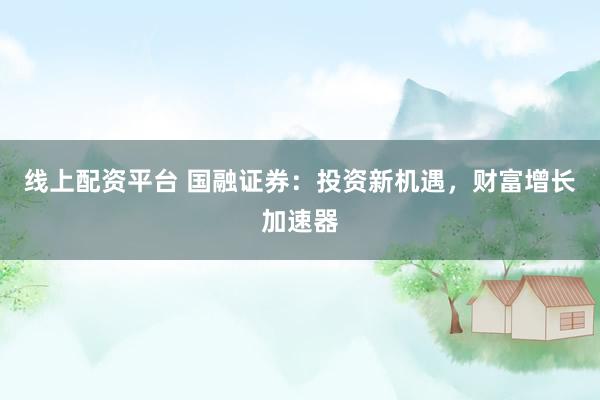 线上配资平台 国融证券：投资新机遇，财富增长加速器