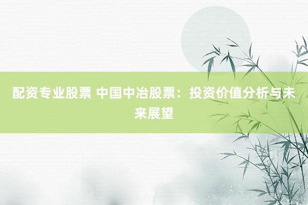 配资专业股票 中国中冶股票：投资价值分析与未来展望