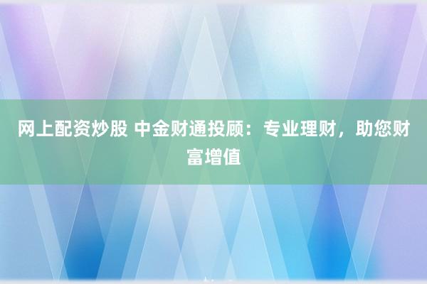 网上配资炒股 中金财通投顾：专业理财，助您财富增值