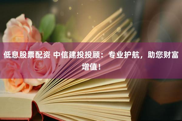 低息股票配资 中信建投投顾：专业护航，助您财富增值！