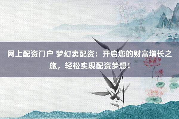 网上配资门户 梦幻卖配资：开启您的财富增长之旅，轻松实现配资梦想！