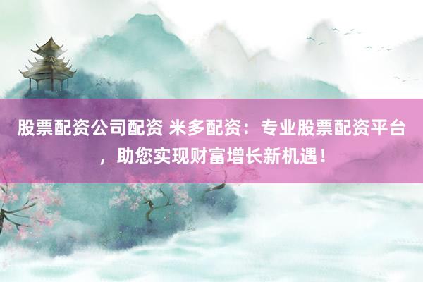股票配资公司配资 米多配资：专业股票配资平台，助您实现财富增长新机遇！