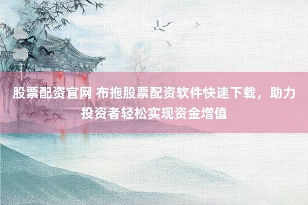 股票配资官网 布拖股票配资软件快速下载，助力投资者轻松实现资金增值