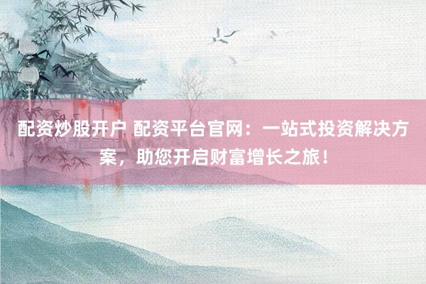 配资炒股开户 配资平台官网：一站式投资解决方案，助您开启财富增长之旅！