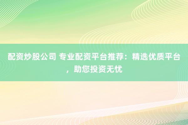配资炒股公司 专业配资平台推荐：精选优质平台，助您投资无忧