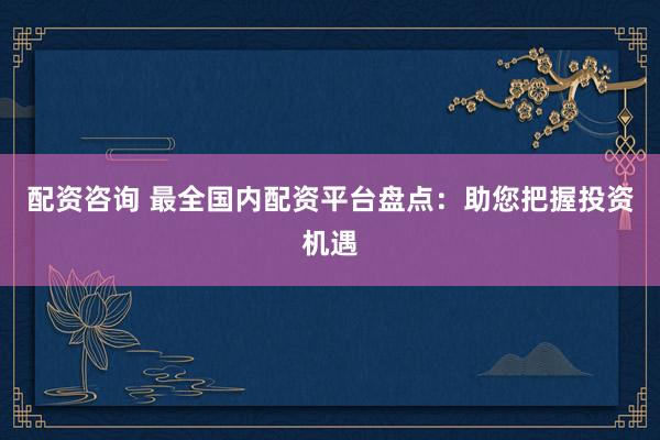 配资咨询 最全国内配资平台盘点：助您把握投资机遇