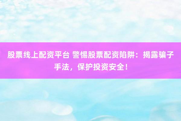 股票线上配资平台 警惕股票配资陷阱：揭露骗子手法，保护投资安全！