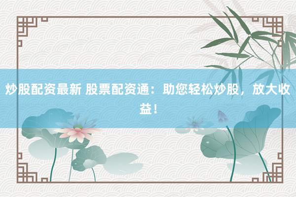 炒股配资最新 股票配资通：助您轻松炒股，放大收益！