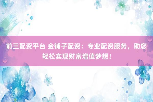 前三配资平台 金铺子配资：专业配资服务，助您轻松实现财富增值梦想！