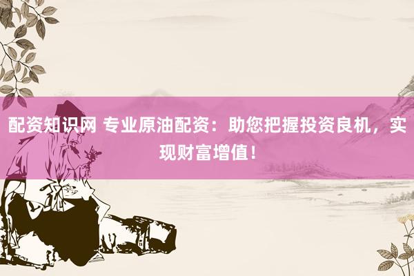 配资知识网 专业原油配资：助您把握投资良机，实现财富增值！
