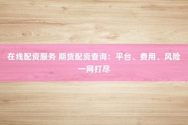 在线配资服务 期货配资查询：平台、费用、风险一网打尽