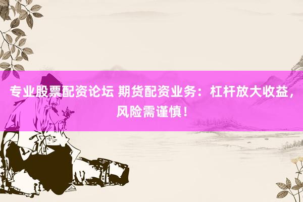 专业股票配资论坛 期货配资业务：杠杆放大收益，风险需谨慎！