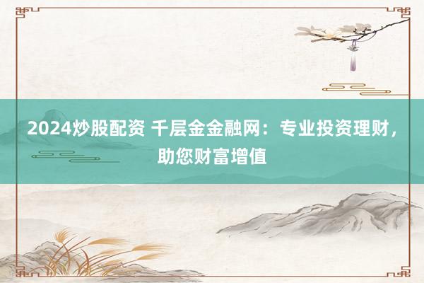 2024炒股配资 千层金金融网：专业投资理财，助您财富增值